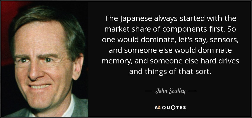 The Japanese always started with the market share of components first. So one would dominate, let's say, sensors, and someone else would dominate memory, and someone else hard drives and things of that sort. - John Sculley