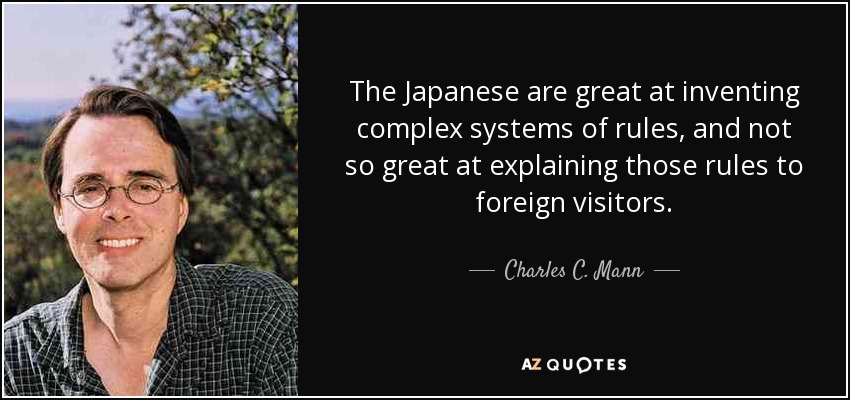 The Japanese are great at inventing complex systems of rules, and not so great at explaining those rules to foreign visitors. - Charles C. Mann