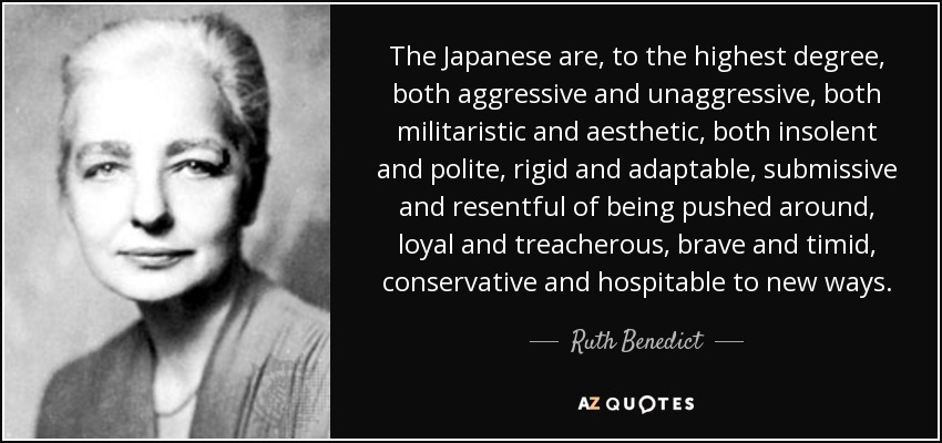 The Japanese are, to the highest degree, both aggressive and unaggressive, both militaristic and aesthetic, both insolent and polite, rigid and adaptable, submissive and resentful of being pushed around, loyal and treacherous, brave and timid, conservative and hospitable to new ways. - Ruth Benedict