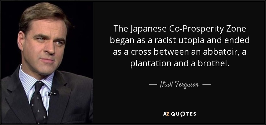 The Japanese Co-Prosperity Zone began as a racist utopia and ended as a cross between an abbatoir, a plantation and a brothel. - Niall Ferguson