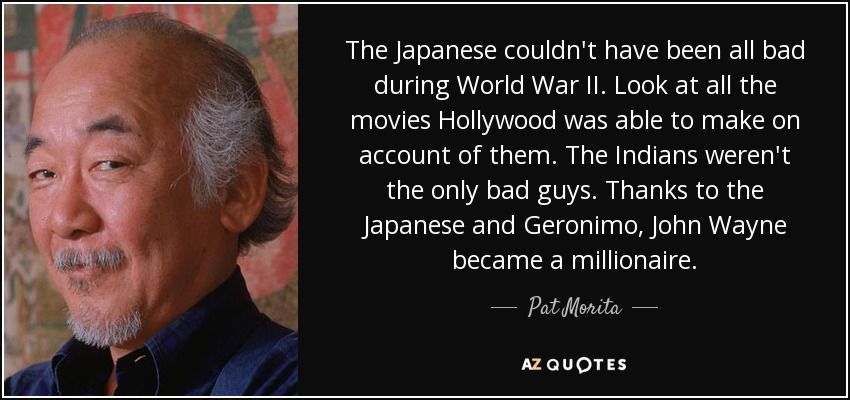 The Japanese couldn't have been all bad during World War II. Look at all the movies Hollywood was able to make on account of them. The Indians weren't the only bad guys. Thanks to the Japanese and Geronimo, John Wayne became a millionaire. - Pat Morita
