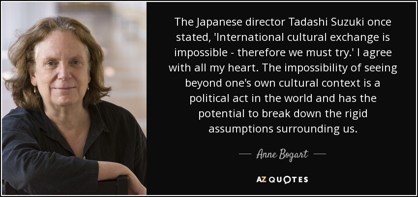 The Japanese director Tadashi Suzuki once stated, 'International cultural exchange is impossible - therefore we must try.' I agree with all my heart. The impossibility of seeing beyond one's own cultural context is a political act in the world and has the potential to break down the rigid assumptions surrounding us. - Anne Bogart