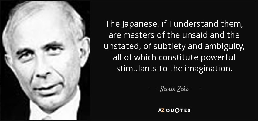 The Japanese, if I understand them, are masters of the unsaid and the unstated, of subtlety and ambiguity, all of which constitute powerful stimulants to the imagination. - Semir Zeki