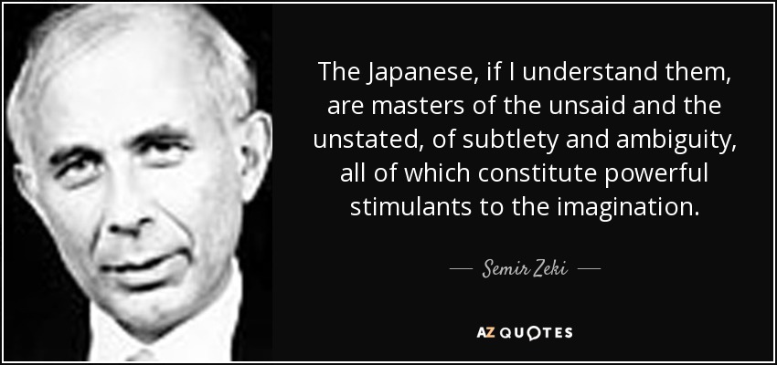 The Japanese, if I understand them, are masters of the unsaid and the unstated, of subtlety and ambiguity, all of which constitute powerful stimulants to the imagination. - Semir Zeki