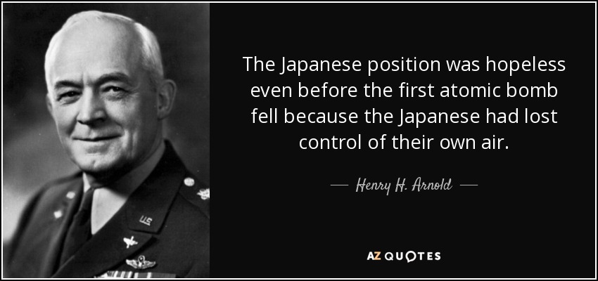 The Japanese position was hopeless even before the first atomic bomb fell because the Japanese had lost control of their own air. - Henry H. Arnold