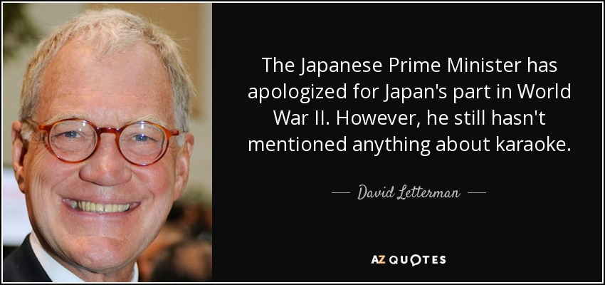 The Japanese Prime Minister has apologized for Japan's part in World War II. However, he still hasn't mentioned anything about karaoke. - David Letterman
