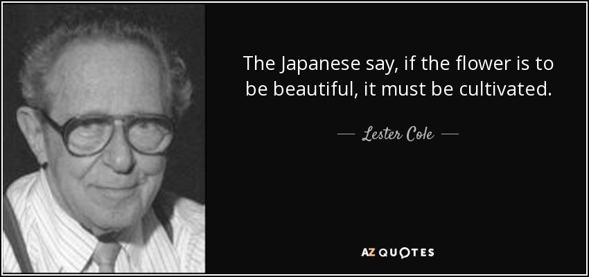 The Japanese say, if the flower is to be beautiful, it must be cultivated. - Lester Cole
