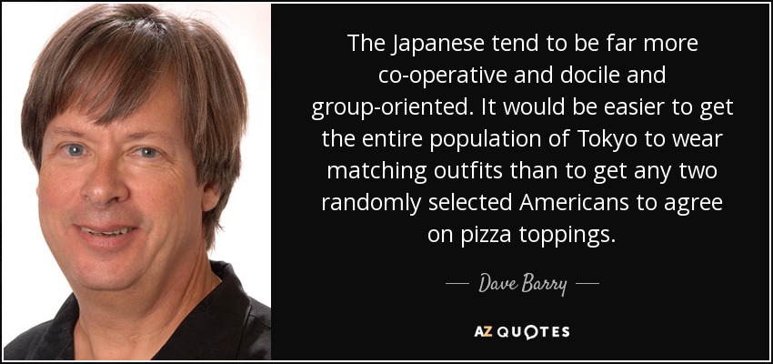 The Japanese tend to be far more co-operative and docile and group-oriented. It would be easier to get the entire population of Tokyo to wear matching outfits than to get any two randomly selected Americans to agree on pizza toppings. - Dave Barry