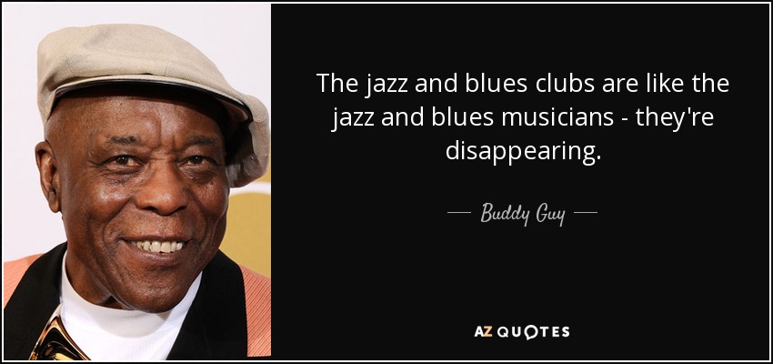 The jazz and blues clubs are like the jazz and blues musicians - they're disappearing. - Buddy Guy