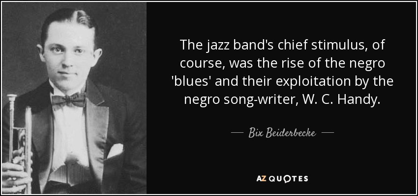 The jazz band's chief stimulus, of course, was the rise of the negro 'blues' and their exploitation by the negro song-writer, W. C. Handy. - Bix Beiderbecke