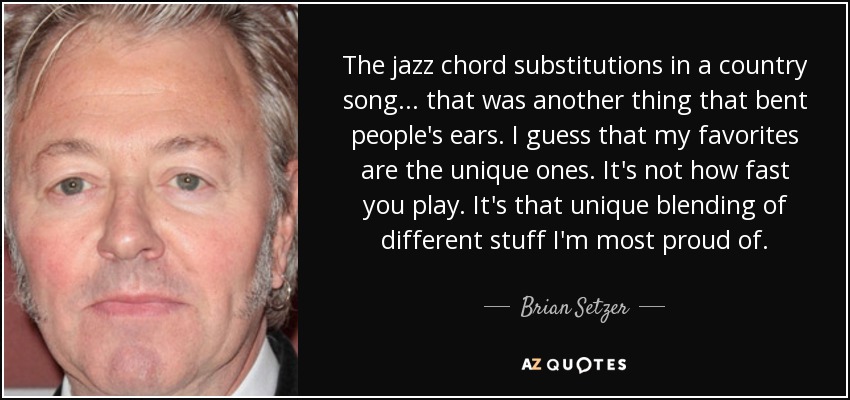 The jazz chord substitutions in a country song... that was another thing that bent people's ears. I guess that my favorites are the unique ones. It's not how fast you play. It's that unique blending of different stuff I'm most proud of. - Brian Setzer