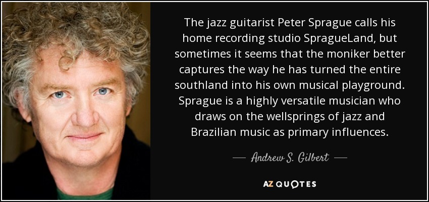 The jazz guitarist Peter Sprague calls his home recording studio SpragueLand, but sometimes it seems that the moniker better captures the way he has turned the entire southland into his own musical playground. Sprague is a highly versatile musician who draws on the wellsprings of jazz and Brazilian music as primary influences. - Andrew S. Gilbert