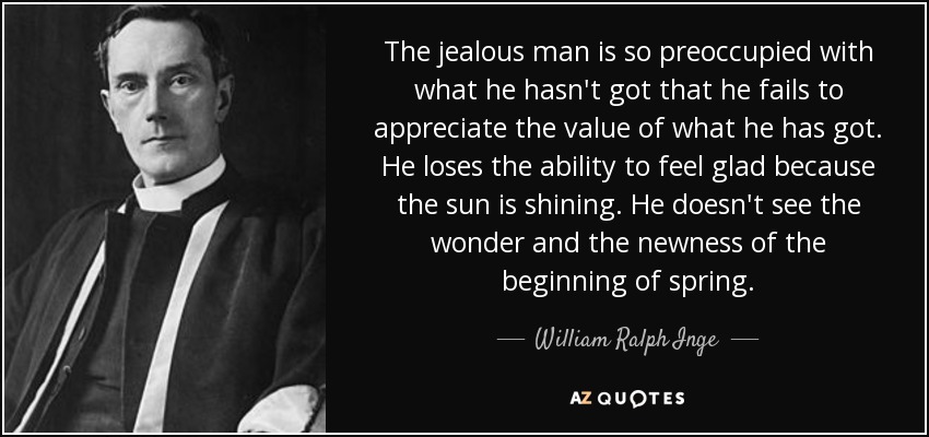 The jealous man is so preoccupied with what he hasn't got that he fails to appreciate the value of what he has got. He loses the ability to feel glad because the sun is shining. He doesn't see the wonder and the newness of the beginning of spring. - William Ralph Inge