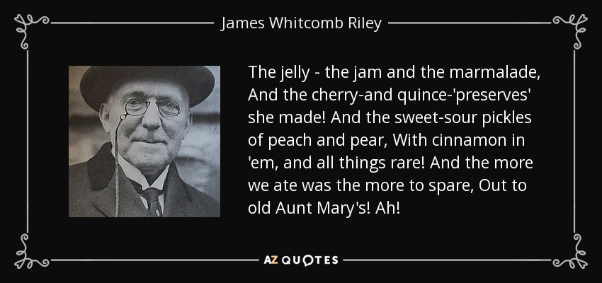 The jelly - the jam and the marmalade, And the cherry-and quince-'preserves' she made! And the sweet-sour pickles of peach and pear, With cinnamon in 'em, and all things rare! And the more we ate was the more to spare, Out to old Aunt Mary's! Ah! - James Whitcomb Riley