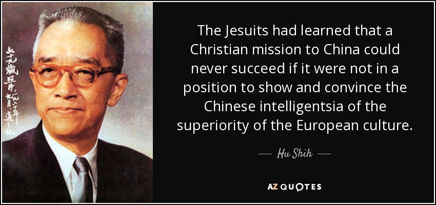 The Jesuits had learned that a Christian mission to China could never succeed if it were not in a position to show and convince the Chinese intelligentsia of the superiority of the European culture. - Hu Shih