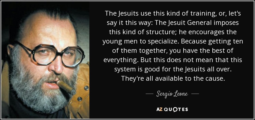 The Jesuits use this kind of training, or, let's say it this way: The Jesuit General imposes this kind of structure; he encourages the young men to specialize. Because getting ten of them together, you have the best of everything. But this does not mean that this system is good for the Jesuits all over. They're all available to the cause. - Sergio Leone