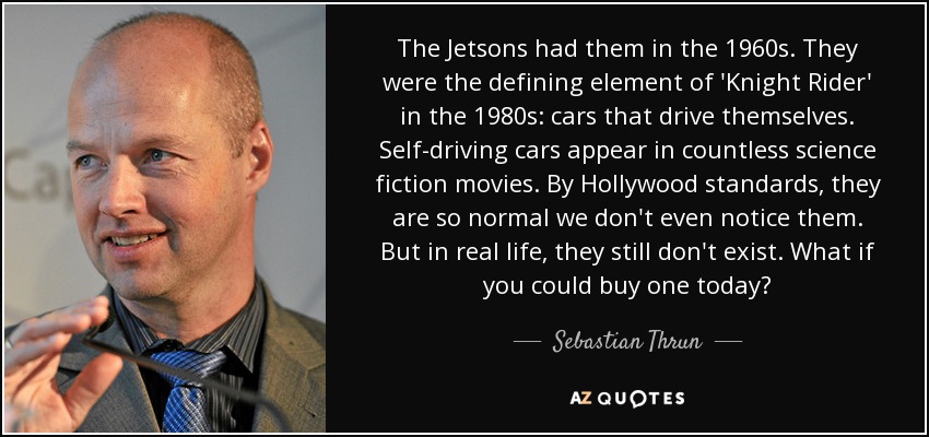 The Jetsons had them in the 1960s. They were the defining element of 'Knight Rider' in the 1980s: cars that drive themselves. Self-driving cars appear in countless science fiction movies. By Hollywood standards, they are so normal we don't even notice them. But in real life, they still don't exist. What if you could buy one today? - Sebastian Thrun