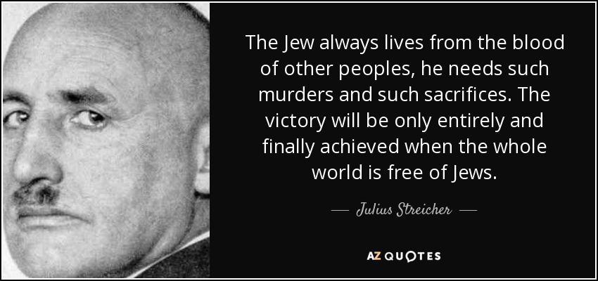 The Jew always lives from the blood of other peoples, he needs such murders and such sacrifices. The victory will be only entirely and finally achieved when the whole world is free of Jews. - Julius Streicher