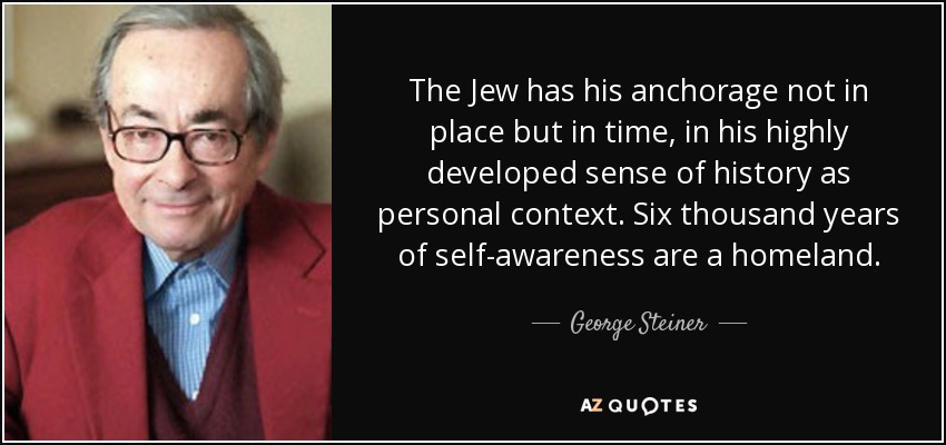The Jew has his anchorage not in place but in time, in his highly developed sense of history as personal context. Six thousand years of self-awareness are a homeland. - George Steiner