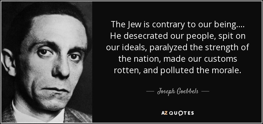 The Jew is contrary to our being. ... He desecrated our people, spit on our ideals, paralyzed the strength of the nation, made our customs rotten, and polluted the morale. - Joseph Goebbels