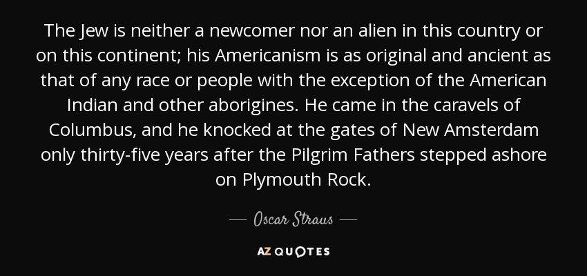 The Jew is neither a newcomer nor an alien in this country or on this continent; his Americanism is as original and ancient as that of any race or people with the exception of the American Indian and other aborigines. He came in the caravels of Columbus, and he knocked at the gates of New Amsterdam only thirty-five years after the Pilgrim Fathers stepped ashore on Plymouth Rock. - Oscar Straus