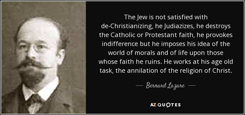 The Jew is not satisfied with de-Christianizing, he Judiazizes, he destroys the Catholic or Protestant faith, he provokes indifference but he imposes his idea of the world of morals and of life upon those whose faith he ruins. He works at his age old task, the annilation of the religion of Christ. - Bernard Lazare