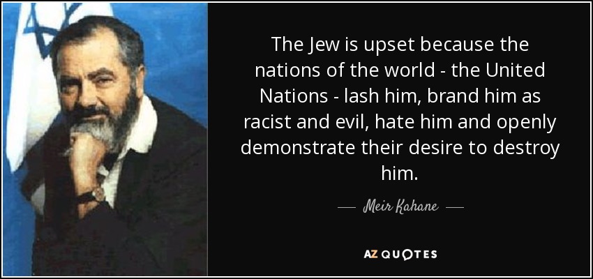 The Jew is upset because the nations of the world - the United Nations - lash him, brand him as racist and evil, hate him and openly demonstrate their desire to destroy him. - Meir Kahane