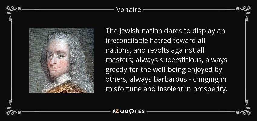 The Jewish nation dares to display an irreconcilable hatred toward all nations, and revolts against all masters; always superstitious, always greedy for the well-being enjoyed by others, always barbarous - cringing in misfortune and insolent in prosperity. - Voltaire