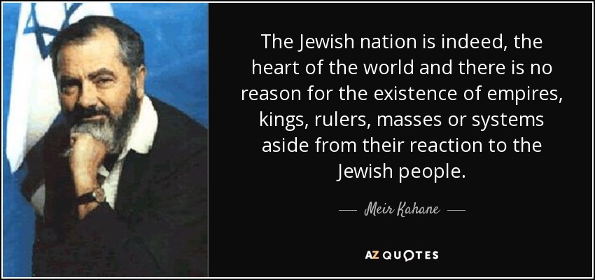 The Jewish nation is indeed, the heart of the world and there is no reason for the existence of empires, kings, rulers, masses or systems aside from their reaction to the Jewish people. - Meir Kahane
