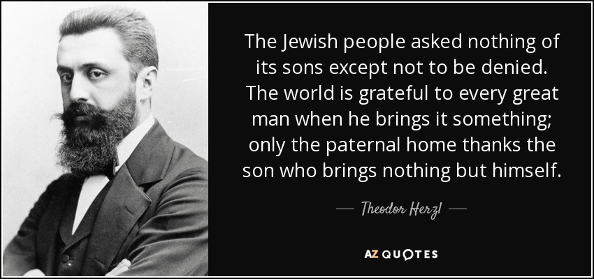 The Jewish people asked nothing of its sons except not to be denied. The world is grateful to every great man when he brings it something; only the paternal home thanks the son who brings nothing but himself. - Theodor Herzl