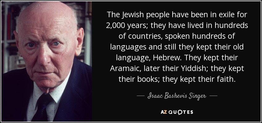 The Jewish people have been in exile for 2,000 years; they have lived in hundreds of countries, spoken hundreds of languages and still they kept their old language, Hebrew. They kept their Aramaic, later their Yiddish; they kept their books; they kept their faith. - Isaac Bashevis Singer