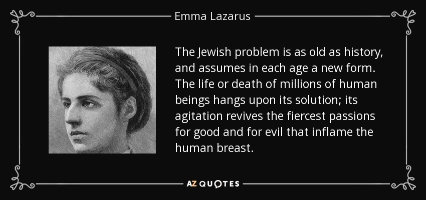 The Jewish problem is as old as history, and assumes in each age a new form. The life or death of millions of human beings hangs upon its solution; its agitation revives the fiercest passions for good and for evil that inflame the human breast. - Emma Lazarus
