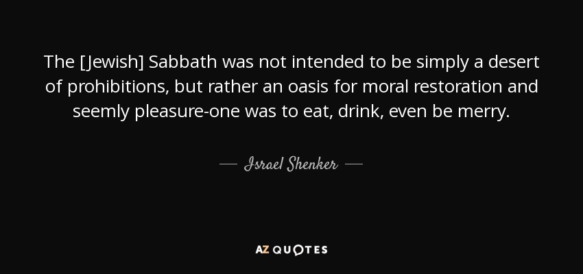 The [Jewish] Sabbath was not intended to be simply a desert of prohibitions, but rather an oasis for moral restoration and seemly pleasure-one was to eat, drink, even be merry. - Israel Shenker