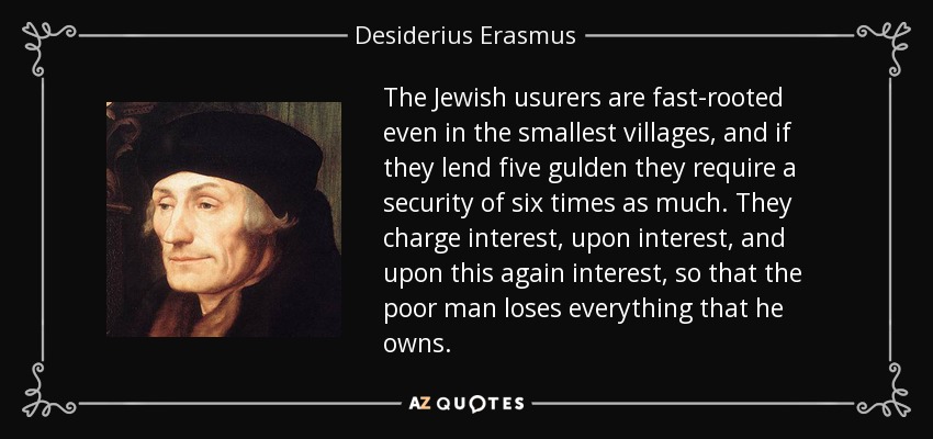 The Jewish usurers are fast-rooted even in the smallest villages, and if they lend five gulden they require a security of six times as much. They charge interest, upon interest, and upon this again interest, so that the poor man loses everything that he owns. - Desiderius Erasmus
