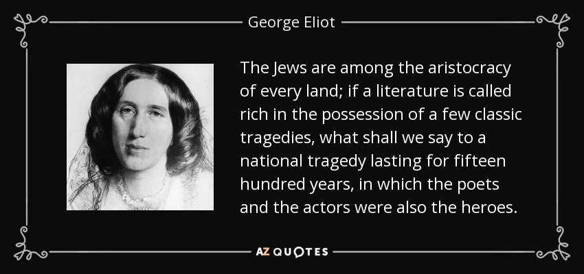 The Jews are among the aristocracy of every land; if a literature is called rich in the possession of a few classic tragedies, what shall we say to a national tragedy lasting for fifteen hundred years, in which the poets and the actors were also the heroes. - George Eliot