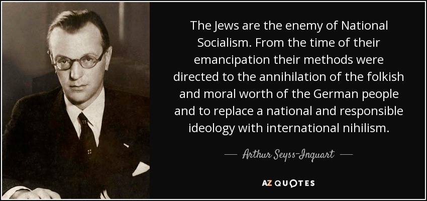 The Jews are the enemy of National Socialism. From the time of their emancipation their methods were directed to the annihilation of the folkish and moral worth of the German people and to replace a national and responsible ideology with international nihilism. - Arthur Seyss-Inquart