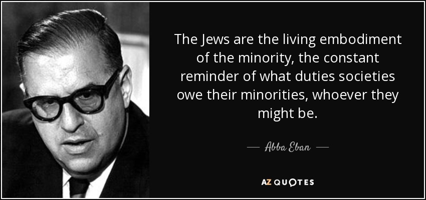 The Jews are the living embodiment of the minority, the constant reminder of what duties societies owe their minorities, whoever they might be. - Abba Eban