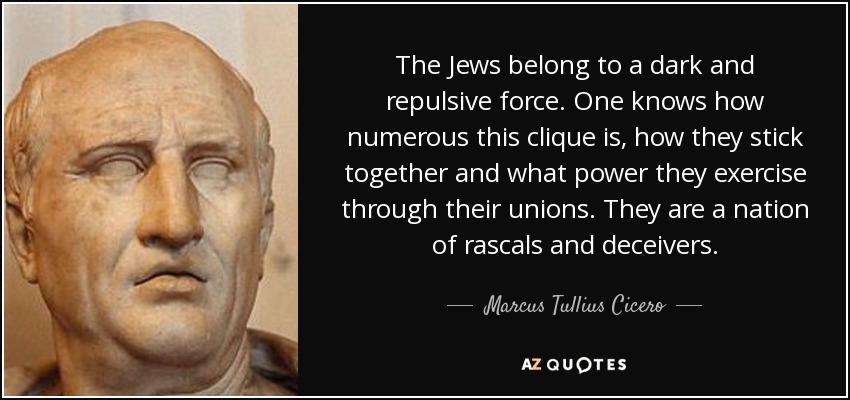 The Jews belong to a dark and repulsive force. One knows how numerous this clique is, how they stick together and what power they exercise through their unions. They are a nation of rascals and deceivers. - Marcus Tullius Cicero