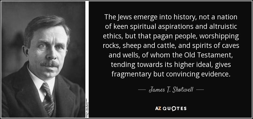 The Jews emerge into history, not a nation of keen spiritual aspirations and altruistic ethics, but that pagan people, worshipping rocks, sheep and cattle, and spirits of caves and wells, of whom the Old Testament, tending towards its higher ideal, gives fragmentary but convincing evidence. - James T. Shotwell