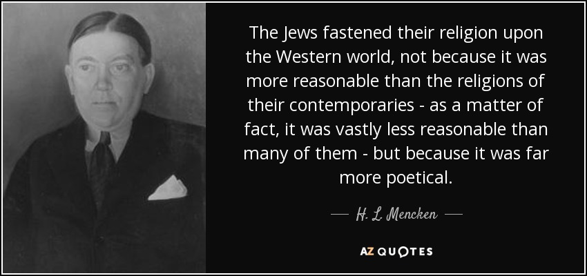 The Jews fastened their religion upon the Western world, not because it was more reasonable than the religions of their contemporaries - as a matter of fact, it was vastly less reasonable than many of them - but because it was far more poetical. - H. L. Mencken