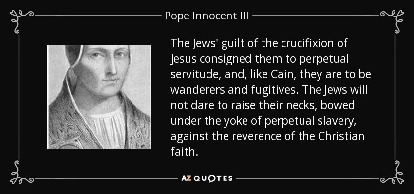 The Jews' guilt of the crucifixion of Jesus consigned them to perpetual servitude, and, like Cain, they are to be wanderers and fugitives. The Jews will not dare to raise their necks, bowed under the yoke of perpetual slavery, against the reverence of the Christian faith. - Pope Innocent III