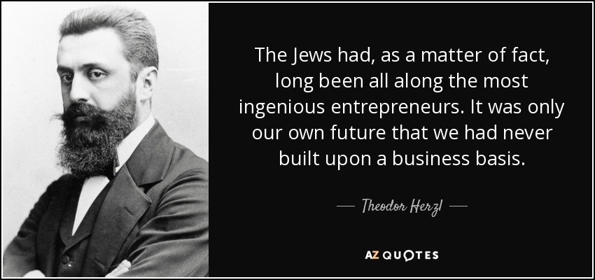 The Jews had, as a matter of fact, long been all along the most ingenious entrepreneurs. It was only our own future that we had never built upon a business basis. - Theodor Herzl