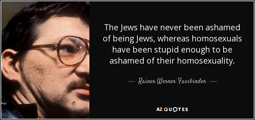 The Jews have never been ashamed of being Jews, whereas homosexuals have been stupid enough to be ashamed of their homosexuality. - Rainer Werner Fassbinder