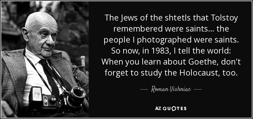 The Jews of the shtetls that Tolstoy remembered were saints... the people I photographed were saints. So now, in 1983, I tell the world: When you learn about Goethe, don't forget to study the Holocaust, too. - Roman Vishniac