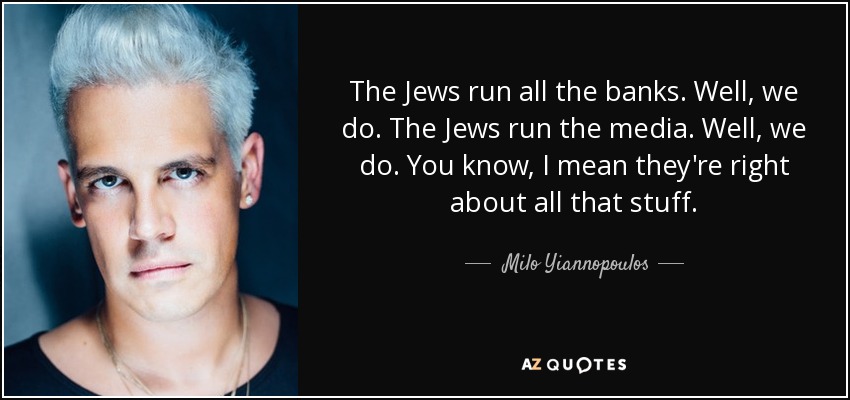 The Jews run all the banks. Well, we do. The Jews run the media. Well, we do. You know, I mean they're right about all that stuff. - Milo Yiannopoulos