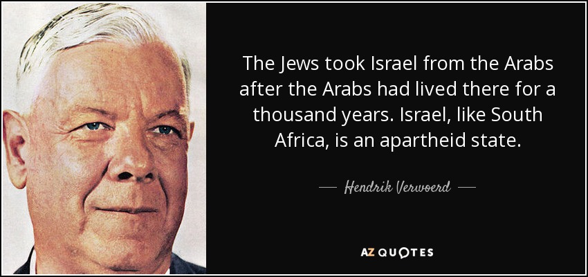 The Jews took Israel from the Arabs after the Arabs had lived there for a thousand years. Israel, like South Africa, is an apartheid state. - Hendrik Verwoerd