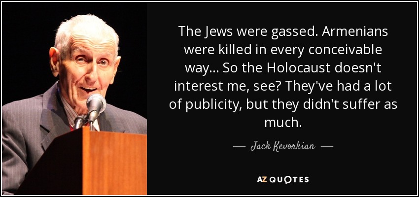 The Jews were gassed. Armenians were killed in every conceivable way... So the Holocaust doesn't interest me, see? They've had a lot of publicity, but they didn't suffer as much. - Jack Kevorkian
