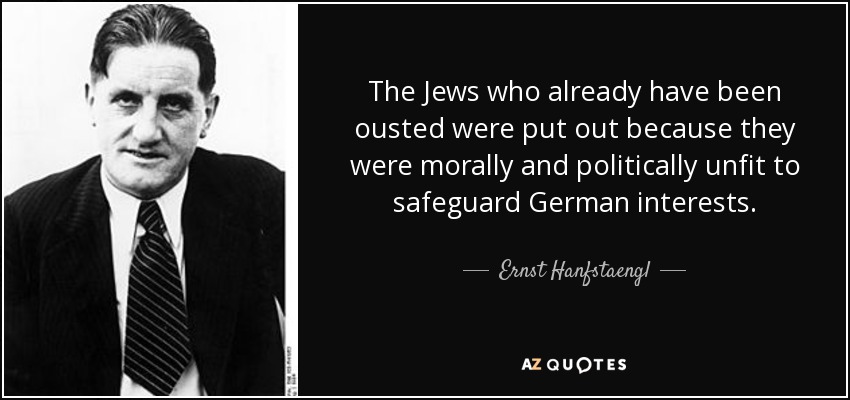 The Jews who already have been ousted were put out because they were morally and politically unfit to safeguard German interests. - Ernst Hanfstaengl