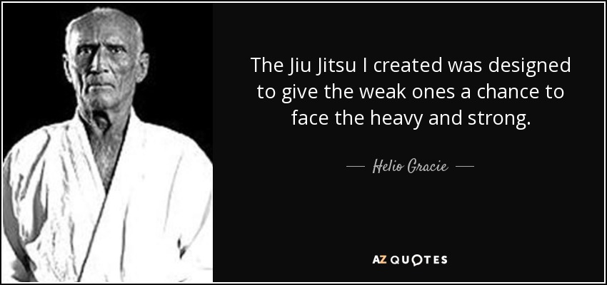 The Jiu Jitsu I created was designed to give the weak ones a chance to face the heavy and strong. - Helio Gracie