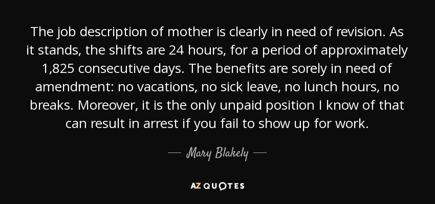 The job description of mother is clearly in need of revision. As it stands, the shifts are 24 hours, for a period of approximately 1,825 consecutive days. The benefits are sorely in need of amendment: no vacations, no sick leave, no lunch hours, no breaks. Moreover, it is the only unpaid position I know of that can result in arrest if you fail to show up for work. - Mary Blakely